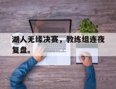 爱游戏ayx官方登录入口-湖人无缘决赛，教练组连夜复盘。