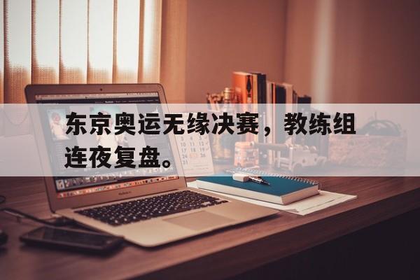 爱游戏ayx官方网页-东京奥运无缘决赛，教练组连夜复盘。后缀