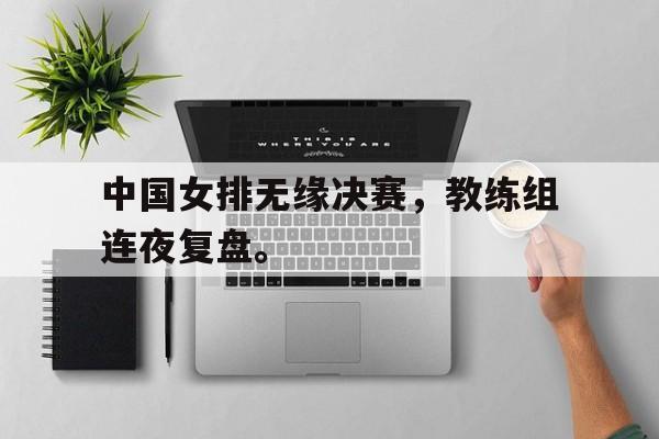 爱游戏ayx官方网页-中国女排无缘决赛，教练组连夜复盘。