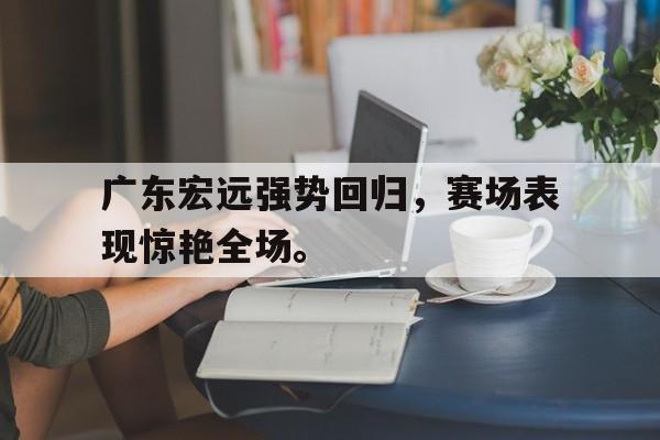 爱游戏ayx官方登录入口-广东宏远强势回归，赛场表现惊艳全场。