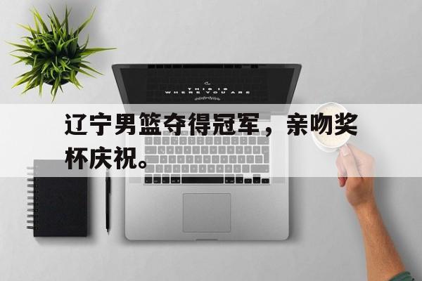 爱游戏ayx官方网页-辽宁男篮夺得冠军，亲吻奖杯庆祝。