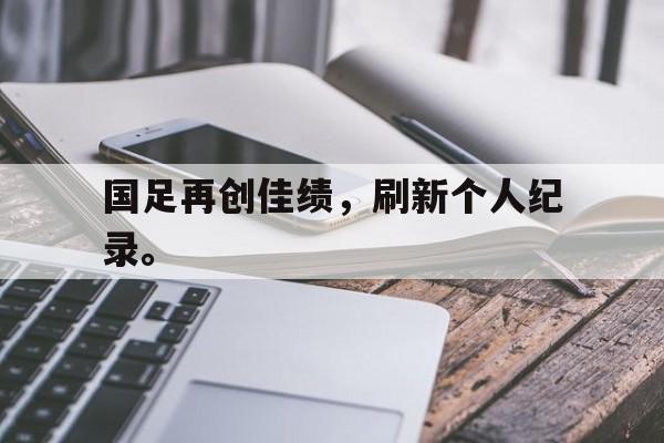 爱游戏ayx官方网页-国足再创佳绩，刷新个人纪录。