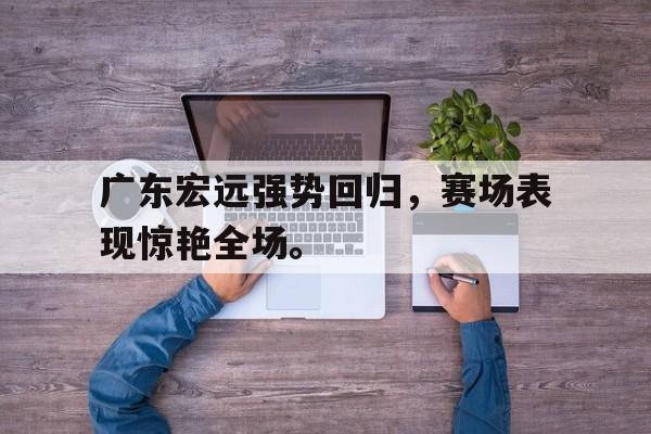 爱游戏ayx官方登录入口-广东宏远强势回归，赛场表现惊艳全场。