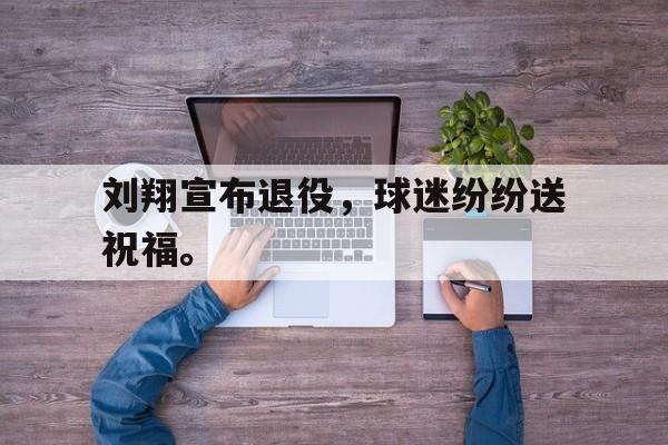 爱游戏ayx官方登录入口-刘翔宣布退役，球迷纷纷送祝福。