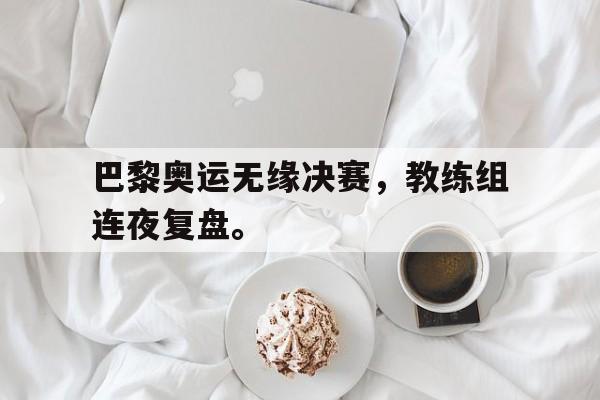 爱游戏ayx官方登录入口-巴黎奥运无缘决赛，教练组连夜复盘。