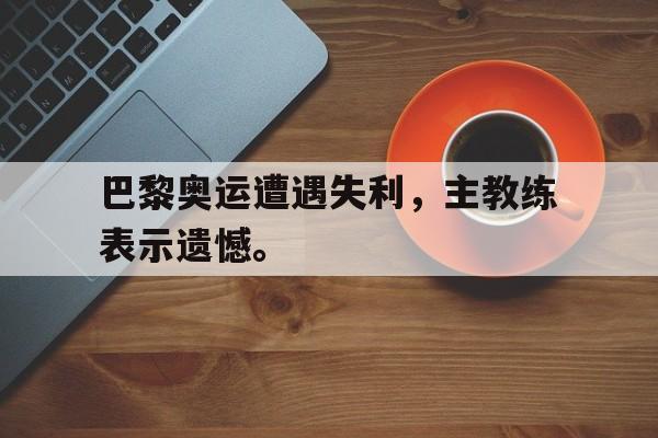 爱游戏ayx官方登录入口-巴黎奥运遭遇失利，主教练表示遗憾。