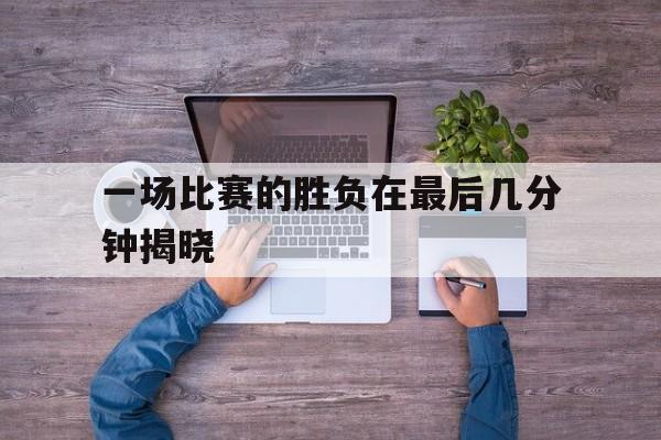 爱游戏ayx官方登录入口-一场比赛的胜负在最后几分钟揭晓