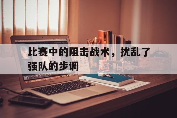 爱游戏ayx官方登录入口-比赛中的阻击战术，扰乱了强队的步调