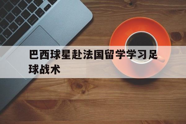 爱游戏ayx官方网页-巴西球星赴法国留学学习足球战术