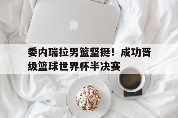 爱游戏ayx官方登录入口-委内瑞拉男篮坚挺！成功晋级篮球世界杯半决赛